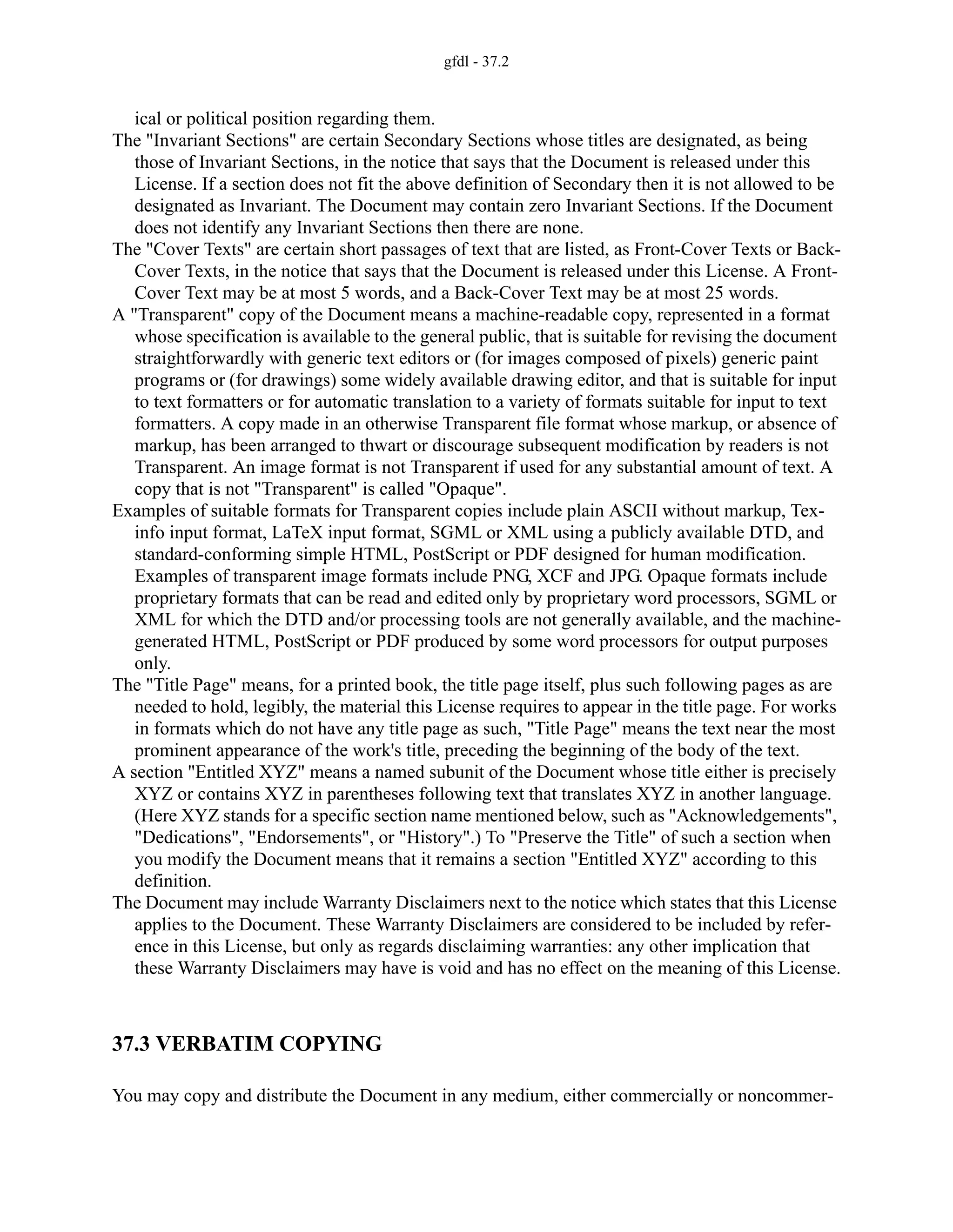 gfdl - 37.2
ical or political position regarding them.
The "Invariant Sections" are certain Secondary Sections whose titles are designated, as being
those of Invariant Sections, in the notice that says that the Document is released under this
License. If a section does not fit the above definition of Secondary then it is not allowed to be
designated as Invariant. The Document may contain zero Invariant Sections. If the Document
does not identify any Invariant Sections then there are none.
The "Cover Texts" are certain short passages of text that are listed, as Front-Cover Texts or Back-
Cover Texts, in the notice that says that the Document is released under this License. A Front-
Cover Text may be at most 5 words, and a Back-Cover Text may be at most 25 words.
A "Transparent" copy of the Document means a machine-readable copy, represented in a format
whose specification is available to the general public, that is suitable for revising the document
straightforwardly with generic text editors or (for images composed of pixels) generic paint
programs or (for drawings) some widely available drawing editor, and that is suitable for input
to text formatters or for automatic translation to a variety of formats suitable for input to text
formatters. A copy made in an otherwise Transparent file format whose markup, or absence of
markup, has been arranged to thwart or discourage subsequent modification by readers is not
Transparent. An image format is not Transparent if used for any substantial amount of text. A
copy that is not "Transparent" is called "Opaque".
Examples of suitable formats for Transparent copies include plain ASCII without markup, Tex-
info input format, LaTeX input format, SGML or XML using a publicly available DTD, and
standard-conforming simple HTML, PostScript or PDF designed for human modification.
Examples of transparent image formats include PNG, XCF and JPG. Opaque formats include
proprietary formats that can be read and edited only by proprietary word processors, SGML or
XML for which the DTD and/or processing tools are not generally available, and the machine-
generated HTML, PostScript or PDF produced by some word processors for output purposes
only.
The "Title Page" means, for a printed book, the title page itself, plus such following pages as are
needed to hold, legibly, the material this License requires to appear in the title page. For works
in formats which do not have any title page as such, "Title Page" means the text near the most
prominent appearance of the work's title, preceding the beginning of the body of the text.
A section "Entitled XYZ" means a named subunit of the Document whose title either is precisely
XYZ or contains XYZ in parentheses following text that translates XYZ in another language.
(Here XYZ stands for a specific section name mentioned below, such as "Acknowledgements",
"Dedications", "Endorsements", or "History".) To "Preserve the Title" of such a section when
you modify the Document means that it remains a section "Entitled XYZ" according to this
definition.
The Document may include Warranty Disclaimers next to the notice which states that this License
applies to the Document. These Warranty Disclaimers are considered to be included by refer-
ence in this License, but only as regards disclaiming warranties: any other implication that
these Warranty Disclaimers may have is void and has no effect on the meaning of this License.
37.3 VERBATIM COPYING
You may copy and distribute the Document in any medium, either commercially or noncommer-
 