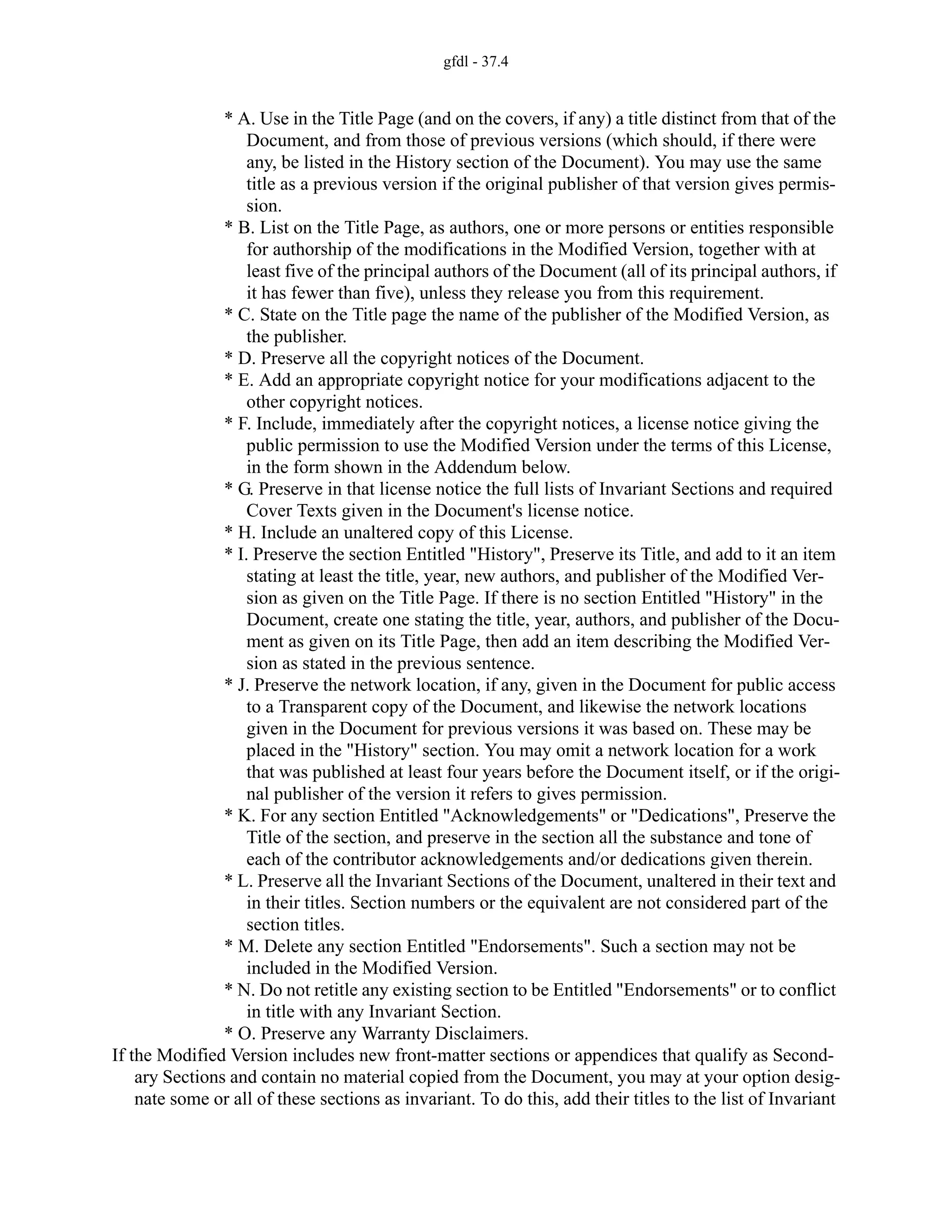 gfdl - 37.4
* A. Use in the Title Page (and on the covers, if any) a title distinct from that of the
Document, and from those of previous versions (which should, if there were
any, be listed in the History section of the Document). You may use the same
title as a previous version if the original publisher of that version gives permis-
sion.
* B. List on the Title Page, as authors, one or more persons or entities responsible
for authorship of the modifications in the Modified Version, together with at
least five of the principal authors of the Document (all of its principal authors, if
it has fewer than five), unless they release you from this requirement.
* C. State on the Title page the name of the publisher of the Modified Version, as
the publisher.
* D. Preserve all the copyright notices of the Document.
* E. Add an appropriate copyright notice for your modifications adjacent to the
other copyright notices.
* F. Include, immediately after the copyright notices, a license notice giving the
public permission to use the Modified Version under the terms of this License,
in the form shown in the Addendum below.
* G. Preserve in that license notice the full lists of Invariant Sections and required
Cover Texts given in the Document's license notice.
* H. Include an unaltered copy of this License.
* I. Preserve the section Entitled "History", Preserve its Title, and add to it an item
stating at least the title, year, new authors, and publisher of the Modified Ver-
sion as given on the Title Page. If there is no section Entitled "History" in the
Document, create one stating the title, year, authors, and publisher of the Docu-
ment as given on its Title Page, then add an item describing the Modified Ver-
sion as stated in the previous sentence.
* J. Preserve the network location, if any, given in the Document for public access
to a Transparent copy of the Document, and likewise the network locations
given in the Document for previous versions it was based on. These may be
placed in the "History" section. You may omit a network location for a work
that was published at least four years before the Document itself, or if the origi-
nal publisher of the version it refers to gives permission.
* K. For any section Entitled "Acknowledgements" or "Dedications", Preserve the
Title of the section, and preserve in the section all the substance and tone of
each of the contributor acknowledgements and/or dedications given therein.
* L. Preserve all the Invariant Sections of the Document, unaltered in their text and
in their titles. Section numbers or the equivalent are not considered part of the
section titles.
* M. Delete any section Entitled "Endorsements". Such a section may not be
included in the Modified Version.
* N. Do not retitle any existing section to be Entitled "Endorsements" or to conflict
in title with any Invariant Section.
* O. Preserve any Warranty Disclaimers.
If the Modified Version includes new front-matter sections or appendices that qualify as Second-
ary Sections and contain no material copied from the Document, you may at your option desig-
nate some or all of these sections as invariant. To do this, add their titles to the list of Invariant
 