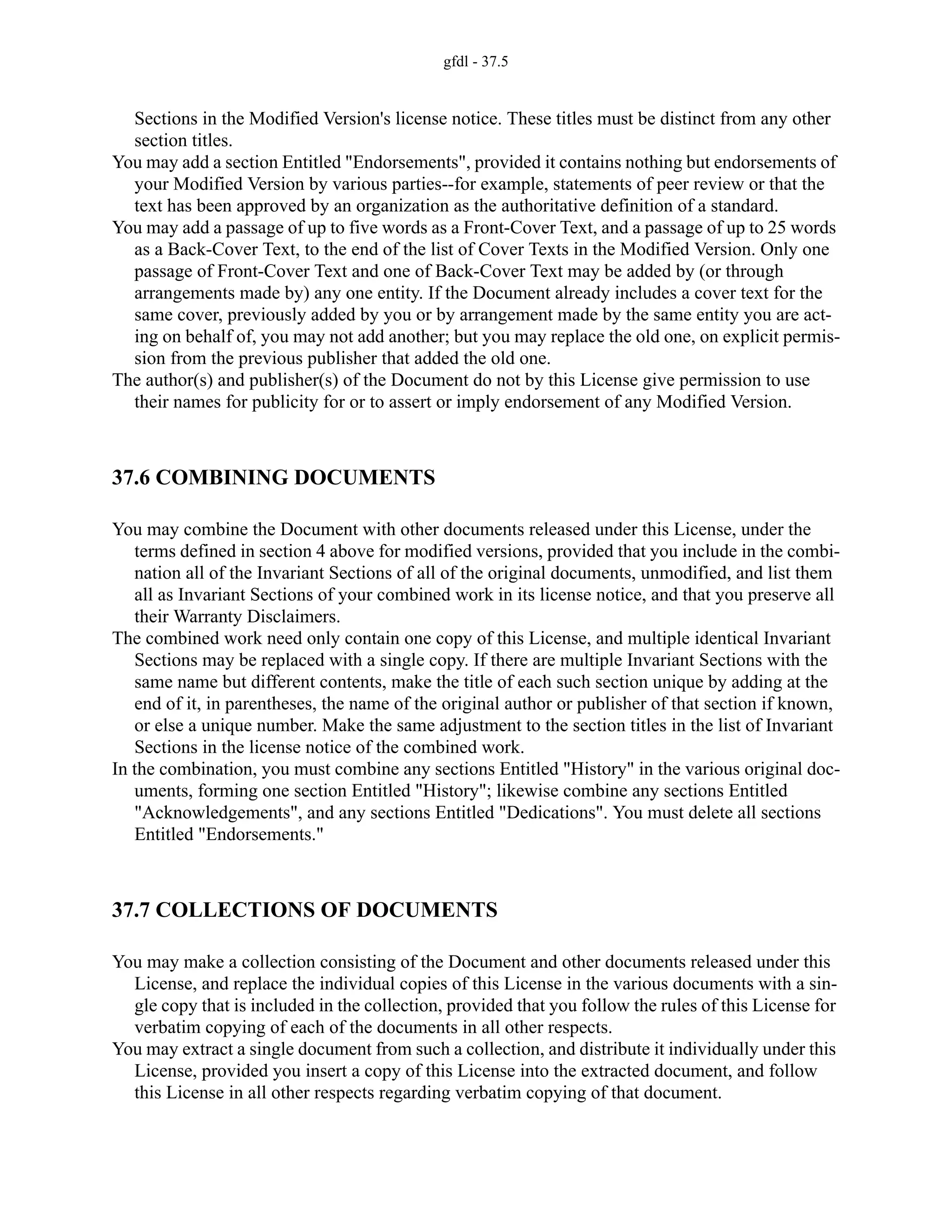 gfdl - 37.5
Sections in the Modified Version's license notice. These titles must be distinct from any other
section titles.
You may add a section Entitled "Endorsements", provided it contains nothing but endorsements of
your Modified Version by various parties--for example, statements of peer review or that the
text has been approved by an organization as the authoritative definition of a standard.
You may add a passage of up to five words as a Front-Cover Text, and a passage of up to 25 words
as a Back-Cover Text, to the end of the list of Cover Texts in the Modified Version. Only one
passage of Front-Cover Text and one of Back-Cover Text may be added by (or through
arrangements made by) any one entity. If the Document already includes a cover text for the
same cover, previously added by you or by arrangement made by the same entity you are act-
ing on behalf of, you may not add another; but you may replace the old one, on explicit permis-
sion from the previous publisher that added the old one.
The author(s) and publisher(s) of the Document do not by this License give permission to use
their names for publicity for or to assert or imply endorsement of any Modified Version.
37.6 COMBINING DOCUMENTS
You may combine the Document with other documents released under this License, under the
terms defined in section 4 above for modified versions, provided that you include in the combi-
nation all of the Invariant Sections of all of the original documents, unmodified, and list them
all as Invariant Sections of your combined work in its license notice, and that you preserve all
their Warranty Disclaimers.
The combined work need only contain one copy of this License, and multiple identical Invariant
Sections may be replaced with a single copy. If there are multiple Invariant Sections with the
same name but different contents, make the title of each such section unique by adding at the
end of it, in parentheses, the name of the original author or publisher of that section if known,
or else a unique number. Make the same adjustment to the section titles in the list of Invariant
Sections in the license notice of the combined work.
In the combination, you must combine any sections Entitled "History" in the various original doc-
uments, forming one section Entitled "History"; likewise combine any sections Entitled
"Acknowledgements", and any sections Entitled "Dedications". You must delete all sections
Entitled "Endorsements."
37.7 COLLECTIONS OF DOCUMENTS
You may make a collection consisting of the Document and other documents released under this
License, and replace the individual copies of this License in the various documents with a sin-
gle copy that is included in the collection, provided that you follow the rules of this License for
verbatim copying of each of the documents in all other respects.
You may extract a single document from such a collection, and distribute it individually under this
License, provided you insert a copy of this License into the extracted document, and follow
this License in all other respects regarding verbatim copying of that document.
 