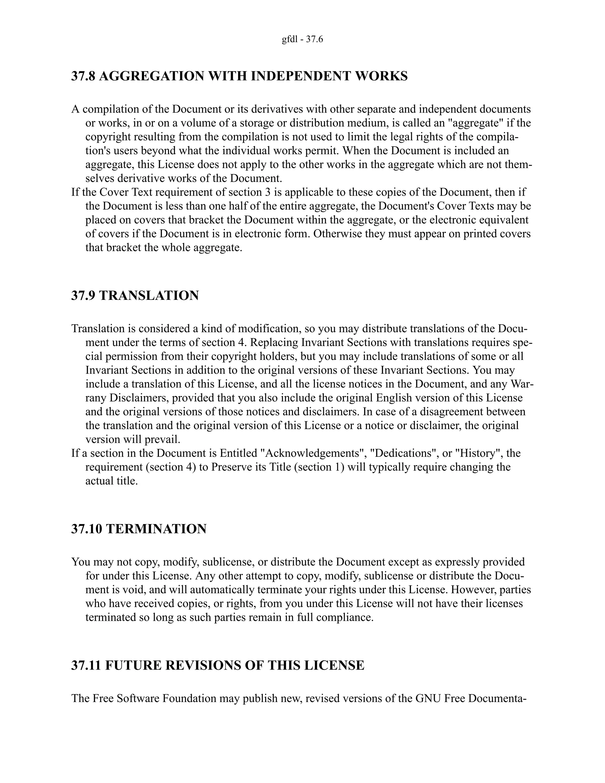 gfdl - 37.6
37.8 AGGREGATION WITH INDEPENDENT WORKS
A compilation of the Document or its derivatives with other separate and independent documents
or works, in or on a volume of a storage or distribution medium, is called an "aggregate" if the
copyright resulting from the compilation is not used to limit the legal rights of the compila-
tion's users beyond what the individual works permit. When the Document is included an
aggregate, this License does not apply to the other works in the aggregate which are not them-
selves derivative works of the Document.
If the Cover Text requirement of section 3 is applicable to these copies of the Document, then if
the Document is less than one half of the entire aggregate, the Document's Cover Texts may be
placed on covers that bracket the Document within the aggregate, or the electronic equivalent
of covers if the Document is in electronic form. Otherwise they must appear on printed covers
that bracket the whole aggregate.
37.9 TRANSLATION
Translation is considered a kind of modification, so you may distribute translations of the Docu-
ment under the terms of section 4. Replacing Invariant Sections with translations requires spe-
cial permission from their copyright holders, but you may include translations of some or all
Invariant Sections in addition to the original versions of these Invariant Sections. You may
include a translation of this License, and all the license notices in the Document, and any War-
rany Disclaimers, provided that you also include the original English version of this License
and the original versions of those notices and disclaimers. In case of a disagreement between
the translation and the original version of this License or a notice or disclaimer, the original
version will prevail.
If a section in the Document is Entitled "Acknowledgements", "Dedications", or "History", the
requirement (section 4) to Preserve its Title (section 1) will typically require changing the
actual title.
37.10 TERMINATION
You may not copy, modify, sublicense, or distribute the Document except as expressly provided
for under this License. Any other attempt to copy, modify, sublicense or distribute the Docu-
ment is void, and will automatically terminate your rights under this License. However, parties
who have received copies, or rights, from you under this License will not have their licenses
terminated so long as such parties remain in full compliance.
37.11 FUTURE REVISIONS OF THIS LICENSE
The Free Software Foundation may publish new, revised versions of the GNU Free Documenta-
 