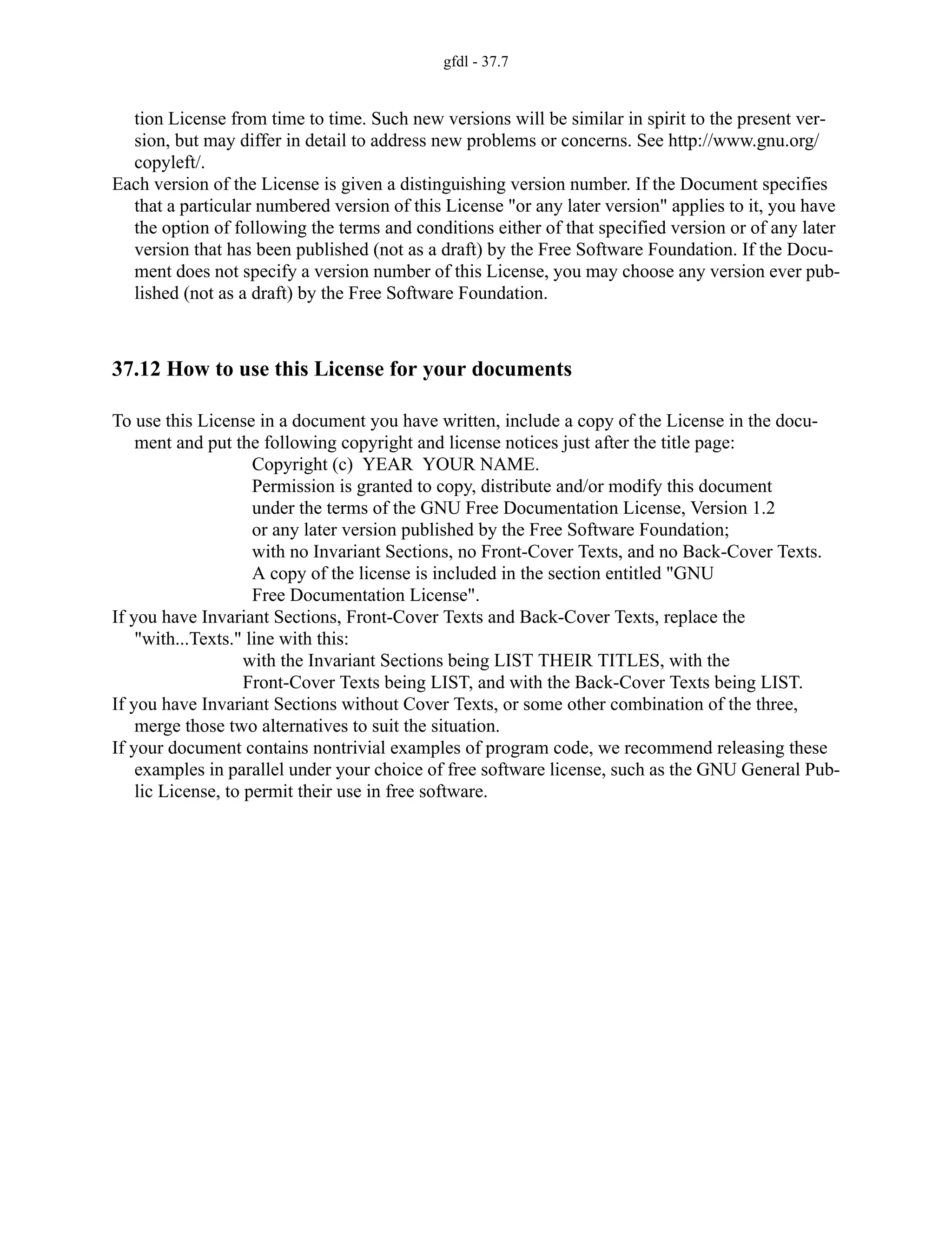 gfdl - 37.7
tion License from time to time. Such new versions will be similar in spirit to the present ver-
sion, but may differ in detail to address new problems or concerns. See http://www.gnu.org/
copyleft/.
Each version of the License is given a distinguishing version number. If the Document specifies
that a particular numbered version of this License "or any later version" applies to it, you have
the option of following the terms and conditions either of that specified version or of any later
version that has been published (not as a draft) by the Free Software Foundation. If the Docu-
ment does not specify a version number of this License, you may choose any version ever pub-
lished (not as a draft) by the Free Software Foundation.
37.12 How to use this License for your documents
To use this License in a document you have written, include a copy of the License in the docu-
ment and put the following copyright and license notices just after the title page:
Copyright (c) YEAR YOUR NAME.
Permission is granted to copy, distribute and/or modify this document
under the terms of the GNU Free Documentation License, Version 1.2
or any later version published by the Free Software Foundation;
with no Invariant Sections, no Front-Cover Texts, and no Back-Cover Texts.
A copy of the license is included in the section entitled "GNU
Free Documentation License".
If you have Invariant Sections, Front-Cover Texts and Back-Cover Texts, replace the
"with...Texts." line with this:
with the Invariant Sections being LIST THEIR TITLES, with the
Front-Cover Texts being LIST, and with the Back-Cover Texts being LIST.
If you have Invariant Sections without Cover Texts, or some other combination of the three,
merge those two alternatives to suit the situation.
If your document contains nontrivial examples of program code, we recommend releasing these
examples in parallel under your choice of free software license, such as the GNU General Pub-
lic License, to permit their use in free software.
 