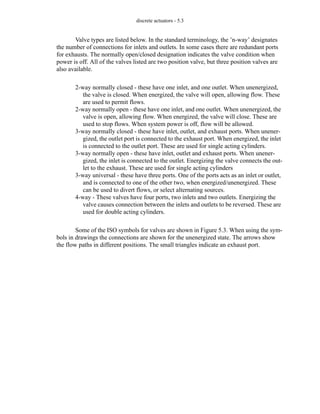 discrete actuators - 5.3
Valve types are listed below. In the standard terminology, the ’n-way’ designates
the number of connections for inlets and outlets. In some cases there are redundant ports
for exhausts. The normally open/closed designation indicates the valve condition when
power is off. All of the valves listed are two position valve, but three position valves are
also available.
2-way normally closed - these have one inlet, and one outlet. When unenergized,
the valve is closed. When energized, the valve will open, allowing flow. These
are used to permit flows.
2-way normally open - these have one inlet, and one outlet. When unenergized, the
valve is open, allowing flow. When energized, the valve will close. These are
used to stop flows. When system power is off, flow will be allowed.
3-way normally closed - these have inlet, outlet, and exhaust ports. When unener-
gized, the outlet port is connected to the exhaust port. When energized, the inlet
is connected to the outlet port. These are used for single acting cylinders.
3-way normally open - these have inlet, outlet and exhaust ports. When unener-
gized, the inlet is connected to the outlet. Energizing the valve connects the out-
let to the exhaust. These are used for single acting cylinders
3-way universal - these have three ports. One of the ports acts as an inlet or outlet,
and is connected to one of the other two, when energized/unenergized. These
can be used to divert flows, or select alternating sources.
4-way - These valves have four ports, two inlets and two outlets. Energizing the
valve causes connection between the inlets and outlets to be reversed. These are
used for double acting cylinders.
Some of the ISO symbols for valves are shown in Figure 5.3. When using the sym-
bols in drawings the connections are shown for the unenergized state. The arrows show
the flow paths in different positions. The small triangles indicate an exhaust port.
 