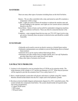 discrete actuators - 5.10
5.8 OTHERS
There are many other types of actuators including those on the brief list below.
Heaters - The are often controlled with a relay and turned on and off to maintain a
temperature within a range.
Lights - Lights are used on almost all machines to indicate the machine state and
provide feedback to the operator. most lights are low current and are connected
directly to the PLC.
Sirens/Horns - Sirens or horns can be useful for unattended or dangerous machines
to make conditions well known. These can often be connected directly to the
PLC.
Computers - some computer based devices may use TTL 0/5V logic levels to trig-
ger actions. Generally these are prone to electrical noise and should be avoided
if possible.
5.9 SUMMARY
• Solenoids can be used to convert an electric current to a limited linear motion.
• Hydraulics and pneumatics use cylinders to convert fluid and gas flows to limited
linear motions.
• Solenoid valves can be used to redirect fluid and gas flows.
• Pneumatics provides smaller forces at higher speeds, but is not stiff. Hydraulics
provides large forces and is rigid, but at lower speeds.
• Many other types of actuators can be used.
5.10 PRACTICE PROBLEMS
1. A piston is to be designed to exert an actuation force of 120 lbs on its extension stroke. The
inside diameter of the cylinder is 2.0” and the ram diameter is 0.375”. What shop air pressure
will be required to provide this actuation force? Use a safety factor of 1.3.
2. Draw a simple hydraulic system that will advance and retract a cylinder using PLC outputs.
Sketches should include details from the PLC output card to the hydraulic cylinder.
3. Develop an electrical ladder diagram and pneumatic diagram for a PLC controlled system. The
system includes the components listed below. The system should include all required safety
and wiring considerations.
a 3 phase 50 HP motor
1 NPN sensor
1 NO push button
 