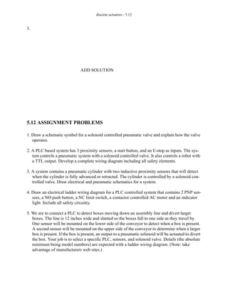 discrete actuators - 5.12
3.
5.12 ASSIGNMENT PROBLEMS
1. Draw a schematic symbol for a solenoid controlled pneumatic valve and explain how the valve
operates.
2. A PLC based system has 3 proximity sensors, a start button, and an E-stop as inputs. The sys-
tem controls a pneumatic system with a solenoid controlled valve. It also controls a robot with
a TTL output. Develop a complete wiring diagram including all safety elements.
3. A system contains a pneumatic cylinder with two inductive proximity sensors that will detect
when the cylinder is fully advanced or retracted. The cylinder is controlled by a solenoid con-
trolled valve. Draw electrical and pneumatic schematics for a system.
4. Draw an electrical ladder wiring diagram for a PLC controlled system that contains 2 PNP sen-
sors, a NO push button, a NC limit switch, a contactor controlled AC motor and an indicator
light. Include all safety circuitry.
5. We are to connect a PLC to detect boxes moving down an assembly line and divert larger
boxes. The line is 12 inches wide and slanted so the boxes fall to one side as they travel by.
One sensor will be mounted on the lower side of the conveyor to detect when a box is present.
A second sensor will be mounted on the upper side of the conveyor to determine when a larger
box is present. If the box is present, an output to a pneumatic solenoid will be actuated to divert
the box. Your job is to select a specific PLC, sensors, and solenoid valve. Details (the absolute
minimum being model numbers) are expected with a ladder wiring diagram. (Note: take
advantage of manufacturers web sites.)
ADD SOLUTION
 