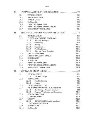 page xi
30. HUMAN MACHINE INTERFACES (HMI) . . . . . . . . . . . . . . . 30.1
30.1 INTRODUCTION 30.1
30.2 HMI/MMI DESIGN 30.2
30.3 DESIGN CASES 30.3
30.4 SUMMARY 30.3
30.5 PRACTICE PROBLEMS 30.4
30.6 PRACTICE PROBLEM SOLUTIONS 30.4
30.7 ASSIGNMENT PROBLEMS 30.4
31. ELECTRICAL DESIGN AND CONSTRUCTION . . . . . . . . . . 31.1
31.1 INTRODUCTION 31.1
31.2 ELECTRICAL WIRING DIAGRAMS 31.1
31.2.1 Selecting Voltages 31.8
31.2.2 Grounding 31.9
31.2.3 Wiring 31.12
31.2.4 Suppressors 31.13
31.2.5 PLC Enclosures 31.14
31.2.6 Wire and Cable Grouping 31.16
31.3 FAIL-SAFE DESIGN 31.17
31.4 SAFETY RULES SUMMARY 31.18
31.5 REFERENCES 31.20
31.6 SUMMARY 31.20
31.7 PRACTICE PROBLEMS 31.20
31.8 PRACTICE PROBLEM SOLUTIONS 31.20
31.9 ASSIGNMENT PROBLEMS 31.20
32. SOFTWARE ENGINEERING . . . . . . . . . . . . . . . . . . . . . . . . . . 32.1
32.1 INTRODUCTION 32.1
32.1.1 Fail Safe Design 32.1
32.2 DEBUGGING 32.2
32.2.1 Troubleshooting 32.3
32.2.2 Forcing 32.3
32.3 PROCESS MODELLING 32.3
32.4 PROGRAMMING FOR LARGE SYSTEMS 32.8
32.4.1 Developing a Program Structure 32.8
32.4.2 Program Verification and Simulation 32.11
32.5 DOCUMENTATION 32.12
32.6 COMMISIONING 32.20
32.7 SAFETY 32.20
32.7.1 IEC 61508/61511 safety standards 32.21
32.8 LEAN MANUFACTURING 32.22
32.9 REFERENCES 32.23
32.10 SUMMARY 32.23
 