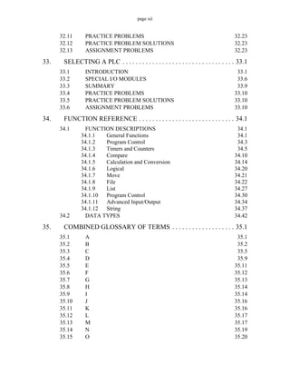 page xii
32.11 PRACTICE PROBLEMS 32.23
32.12 PRACTICE PROBLEM SOLUTIONS 32.23
32.13 ASSIGNMENT PROBLEMS 32.23
33. SELECTING A PLC . . . . . . . . . . . . . . . . . . . . . . . . . . . . . . . . . . 33.1
33.1 INTRODUCTION 33.1
33.2 SPECIAL I/O MODULES 33.6
33.3 SUMMARY 33.9
33.4 PRACTICE PROBLEMS 33.10
33.5 PRACTICE PROBLEM SOLUTIONS 33.10
33.6 ASSIGNMENT PROBLEMS 33.10
34. FUNCTION REFERENCE . . . . . . . . . . . . . . . . . . . . . . . . . . . . . 34.1
34.1 FUNCTION DESCRIPTIONS 34.1
34.1.1 General Functions 34.1
34.1.2 Program Control 34.3
34.1.3 Timers and Counters 34.5
34.1.4 Compare 34.10
34.1.5 Calculation and Conversion 34.14
34.1.6 Logical 34.20
34.1.7 Move 34.21
34.1.8 File 34.22
34.1.9 List 34.27
34.1.10 Program Control 34.30
34.1.11 Advanced Input/Output 34.34
34.1.12 String 34.37
34.2 DATA TYPES 34.42
35. COMBINED GLOSSARY OF TERMS . . . . . . . . . . . . . . . . . . . 35.1
35.1 A 35.1
35.2 B 35.2
35.3 C 35.5
35.4 D 35.9
35.5 E 35.11
35.6 F 35.12
35.7 G 35.13
35.8 H 35.14
35.9 I 35.14
35.10 J 35.16
35.11 K 35.16
35.12 L 35.17
35.13 M 35.17
35.14 N 35.19
35.15 O 35.20
 