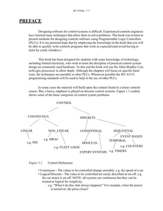 plc wiring - 1.1
PREFACE
Designing software for control systems is difficult. Experienced controls engineers
have learned many techniques that allow them to solve problems. This book was written to
present methods for designing controls software using Programmable Logic Controllers
(PLCs). It is my personal hope that by employing the knowledge in the book that you will
be able to quickly write controls programs that work as expected (and avoid having to
learn by costly mistakes.)
This book has been designed for students with some knowledge of technology,
including limited electricity, who wish to learn the discipline of practical control system
design on commonly used hardware. To this end the book will use the Allen Bradley Con-
trolLogix processors to allow depth. Although the chapters will focus on specific hard-
ware, the techniques are portable to other PLCs. Whenever possible the IEC 61131
programming standards will be used to help in the use of other PLCs.
In some cases the material will build upon the content found in a linear controls
course. But, a heavy emphasis is placed on discrete control systems. Figure 1.1 crudely
shows some of the basic categories of control system problems.
Figure 1.1 Control Dichotomy
• Continuous - The values to be controlled change smoothly. e.g. the speed of a car.
• Logical/Discrete - The value to be controlled are easily described as on-off. e.g.
the car motor is on-off. NOTE: all systems are continuous but they can be
treated as logical for simplicity.
e.g. “When I do this, that always happens!” For example, when the power
is turned on, the press closes!
CONTROL
CONTINUOUS DISCRETE
LINEAR NON_LINEAR CONDITIONAL SEQUENTIAL
e.g. PID
e.g. MRAC
e.g. FUZZY LOGIC
BOOLEAN
TEMPORAL
e.g. TIMERS
e.g. COUNTERS
EVENT BASED
EXPERT SYSTEMS
 