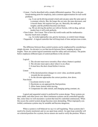 plc wiring - 1.2
• Linear - Can be described with a simple differential equation. This is the pre-
ferred starting point for simplicity, and a common approximation for real world
problems.
e.g. A car can be driving around a track and can pass same the same spot at
a constant velocity. But, the longer the car runs, the mass decreases, and
it travels faster, but requires less gas, etc. Basically, the math gets
tougher, and the problem becomes non-linear.
e.g. We are driving the perfect car with no friction, with no drag, and can
predict how it will work perfectly.
• Non-Linear - Not Linear. This is how the world works and the mathematics
become much more complex.
e.g. As rocket approaches sun, gravity increases, so control must change.
• Sequential - A logical controller that will keep track of time and previous events.
The difference between these control systems can be emphasized by considering a
simple elevator. An elevator is a car that travels between floors, stopping at precise
heights. There are certain logical constraints used for safety and convenience. The points
below emphasize different types of control problems in the elevator.
Logical:
1. The elevator must move towards a floor when a button is pushed.
2. The elevator must open a door when it is at a floor.
3. It must have the door closed before it moves.
etc.
Linear:
1. If the desired position changes to a new value, accelerate quickly
towards the new position.
2. As the elevator approaches the correct position, slow down.
Non-linear:
1 Accelerate slowly to start.
2. Decelerate as you approach the final position.
3. Allow faster motion while moving.
4. Compensate for cable stretch, and changing spring constant, etc.
Logical and sequential control is preferred for system design. These systems are
more stable, and often lower cost. Most continuous systems can be controlled logically.
But, some times we will encounter a system that must be controlled continuously. When
this occurs the control system design becomes more demanding. When improperly con-
trolled, continuous systems may be unstable and become dangerous.
When a system is well behaved we say it is self regulating. These systems don’t
need to be closely monitored, and we use open loop control. An open loop controller will
set a desired position for a system, but no sensors are used to verify the position. When a
 