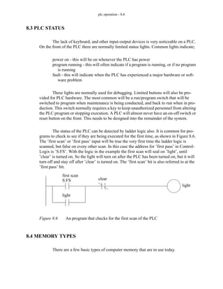 plc operation - 8.6
8.3 PLC STATUS
The lack of keyboard, and other input-output devices is very noticeable on a PLC.
On the front of the PLC there are normally limited status lights. Common lights indicate;
power on - this will be on whenever the PLC has power
program running - this will often indicate if a program is running, or if no program
is running
fault - this will indicate when the PLC has experienced a major hardware or soft-
ware problem
These lights are normally used for debugging. Limited buttons will also be pro-
vided for PLC hardware. The most common will be a run/program switch that will be
switched to program when maintenance is being conducted, and back to run when in pro-
duction. This switch normally requires a key to keep unauthorized personnel from altering
the PLC program or stopping execution. A PLC will almost never have an on-off switch or
reset button on the front. This needs to be designed into the remainder of the system.
The status of the PLC can be detected by ladder logic also. It is common for pro-
grams to check to see if they are being executed for the first time, as shown in Figure 8.6.
The ’first scan’ or ’first pass’ input will be true the very first time the ladder logic is
scanned, but false on every other scan. In this case the address for ’first pass’ in Control-
Logix is ’S:FS’. With the logic in the example the first scan will seal on ’light’, until
’clear’ is turned on. So the light will turn on after the PLC has been turned on, but it will
turn off and stay off after ’clear’ is turned on. The ’first scan’ bit is also referred to at the
’first pass’ bit.
Figure 8.6 An program that checks for the first scan of the PLC
8.4 MEMORY TYPES
There are a few basic types of computer memory that are in use today.
first scan
S:FS
light
light
clear
 