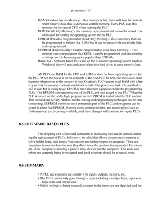 plc operation - 8.7
RAM (Random Access Memory) - this memory is fast, but it will lose its contents
when power is lost, this is known as volatile memory. Every PLC uses this
memory for the central CPU when running the PLC.
ROM (Read Only Memory) - this memory is permanent and cannot be erased. It is
often used for storing the operating system for the PLC.
EPROM (Erasable Programmable Read Only Memory) - this is memory that can
be programmed to behave like ROM, but it can be erased with ultraviolet light
and reprogrammed.
EEPROM (Electronically Erasable Programmable Read Only Memory) - This
memory can store programs like ROM. It can be programmed and erased using
a voltage, so it is becoming more popular than EPROMs.
Hard Disk - Software based PLCs run on top of another operating system (such as
Windows) that will read and save values to a hard drive, in case power is lost.
All PLCs use RAM for the CPU and ROM to store the basic operating system for
the PLC. When the power is on the contents of the RAM will be kept, but the issue is what
happens when power to the memory is lost. Originally PLC vendors used RAM with a bat-
tery so that the memory contents would not be lost if the power was lost. This method is
still in use, but is losing favor. EPROMs have also been a popular choice for programming
PLCs. The EPROM is programmed out of the PLC, and then placed in the PLC. When the
PLC is turned on the ladder logic program on the EPROM is loaded into the PLC and run.
This method can be very reliable, but the erasing and programming technique can be time
consuming. EEPROM memories are a permanent part of the PLC, and programs can be
stored in them like EPROM. Memory costs continue to drop, and newer types (such as
flash memory) are becoming available, and these changes will continue to impact PLCs.
8.5 SOFTWARE BASED PLCS
The dropping cost of personal computers is increasing their use in control, includ-
ing the replacement of PLCs. Software is installed that allows the personal computer to
solve ladder logic, read inputs from sensors and update outputs to actuators. These are
important to mention here because they don’t obey the previous timing model. For exam-
ple, if the computer is running a game it may slow or halt the computer. This issue and
others are currently being investigated and good solutions should be expected soon.
8.6 SUMMARY
• A PLC and computer are similar with inputs, outputs, memory, etc.
• The PLC continuously goes through a cycle including a sanity check, input scan,
logic scan, and output scan.
• While the logic is being scanned, changes in the inputs are not detected, and the
 