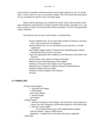 plc wiring - 1.3
system must be constantly monitored and the control output adjusted we say it is closed
loop. A cruise control in a car is an excellent example. This will monitor the actual speed
of a car, and adjust the speed to meet a set target speed.
Many control technologies are available for control. Early control systems relied
upon mechanisms and electronics to build controlled. Most modern controllers use a com-
puter to achieve control. The most flexible of these controllers is the PLC (Programmable
Logic Controller).
The book has been set up to aid the reader, as outlined below.
Sections labeled Aside: are for topics that would be of interest to one disci-
pline, such as electrical or mechanical.
Sections labeled Note: are for clarification, to provide hints, or to add
explanation.
Each chapter supports about 1-4 lecture hours depending upon students
background and level in the curriculum.
Topics are organized to allow students to start laboratory work earlier in the
semester.
Sections begin with a topic list to help set thoughts.
Objective given at the beginning of each chapter.
Summary at the end of each chapter to give big picture.
Significant use of figures to emphasize physical implementations.
Worked examples and case studies.
Problems at ends of chapters with solutions.
Glossary.
1.1 TODO LIST
- Finish writing chapters
* - structured text chapter
* - FBD chapter
- fuzzy logic chapter
* - internet chapter
- hmi chapter
- modify chapters
* - add topic hierarchies to this chapter. split into basics, logic design tech-
niques, new stuff, integration, professional design for curriculum design
* - electrical wiring chapter
- fix wiring and other issues in the implementation chapter
- software chapter - improve P&ID section
- appendices - complete list of instruction data types in appendix
- small items
 
