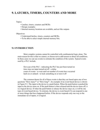 plc timers - 9.1
9. LATCHES, TIMERS, COUNTERS AND MORE
9.1 INTRODUCTION
More complex systems cannot be controlled with combinatorial logic alone. The
main reason for this is that we cannot, or choose not to add sensors to detect all conditions.
In these cases we can use events to estimate the condition of the system. Typical events
used by a PLC include;
first scan of the PLC - indicating the PLC has just been turned on
time since an input turned on/off - a delay
count of events - to wait until set number of events have occurred
latch on or unlatch - to lock something on or turn it off
The common theme for all of these events is that they are based upon one of two
questions "How many?" or "How long?". An example of an event based device is shown
in Figure 9.1. The input to the device is a push button. When the push button is pushed the
input to the device turns on. If the push button is then released and the device turns off, it
is a logical device. If when the push button is release the device stays on, is will be one
type of event based device. To reiterate, the device is event based if it can respond to one
or more things that have happened before. If the device responds only one way to the
immediate set of inputs, it is logical.
Topics:
Objectives:
• Understand latches, timers, counters and MCRs.
• To be able to select simple internal memory bits.
• Latches, timers, counters and MCRs
• Design examples
• Internal memory locations are available, and act like outputs
 