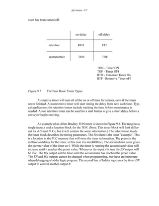 plc timers - 9.7
oven has been turned off.
Figure 9.7 The Four Basic Timer Types
A retentive timer will sum all of the on or off time for a timer, even if the timer
never finished. A nonretentive timer will start timing the delay from zero each time. Typi-
cal applications for retentive timers include tracking the time before maintenance is
needed. A non retentive timer can be used for a start button to give a short delay before a
conveyor begins moving.
An example of an Allen-Bradley TON timer is shown in Figure 9.8. The rung has a
single input A and a function block for the TON. (Note: This timer block will look differ-
ent for different PLCs, but it will contain the same information.) The information inside
the timer block describes the timing parameters. The first item is the timer ’example’. This
is a location in the PLC memory that will store the timer information. The preset is the
millisecond delay for the timer, in this case it is 4s (4000ms). The accumulator value gives
the current value of the timer as 0. While the timer is running the accumulated value will
increase until it reaches the preset value. Whenever the input A is true the EN output will
be true. The DN output will be false until the accumulator has reached the preset value.
The EN and DN outputs cannot be changed when programming, but these are important
when debugging a ladder logic program. The second line of ladder logic uses the timer DN
output to control another output B.
retentive
nonretentive
on-delay off-delay
RTO
TON
RTF
TOF
TON - Timer ON
TOF - Timer OFf
RTO - Retentive Timer On
RTF - Retentive Timer oFf
 