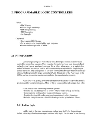 plc wiring - 2.1
2. PROGRAMMABLE LOGIC CONTROLLERS
2.1 INTRODUCTION
Control engineering has evolved over time. In the past humans were the main
method for controlling a system. More recently electricity has been used for control and
early electrical control was based on relays. These relays allow power to be switched on
and off without a mechanical switch. It is common to use relays to make simple logical
control decisions. The development of low cost computer has brought the most recent rev-
olution, the Programmable Logic Controller (PLC). The advent of the PLC began in the
1970s, and has become the most common choice for manufacturing controls.
PLCs have been gaining popularity on the factory floor and will probably remain
predominant for some time to come. Most of this is because of the advantages they offer.
• Cost effective for controlling complex systems.
• Flexible and can be reapplied to control other systems quickly and easily.
• Computational abilities allow more sophisticated control.
• Trouble shooting aids make programming easier and reduce downtime.
• Reliable components make these likely to operate for years before failure.
2.1.1 Ladder Logic
Ladder logic is the main programming method used for PLCs. As mentioned
before, ladder logic has been developed to mimic relay logic. The decision to use the relay
Topics:
Objectives:
• Know general PLC issues
• To be able to write simple ladder logic programs
• Understand the operation of a PLC
• PLC History
• Ladder Logic and Relays
• PLC Programming
• PLC Operation
• An Example
 
