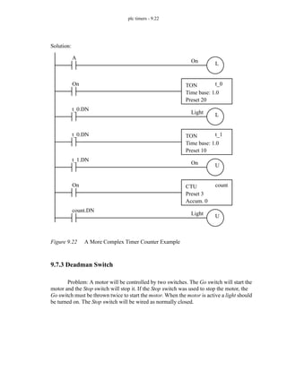 plc timers - 9.22
Figure 9.22 A More Complex Timer Counter Example
9.7.3 Deadman Switch
Problem: A motor will be controlled by two switches. The Go switch will start the
motor and the Stop switch will stop it. If the Stop switch was used to stop the motor, the
Go switch must be thrown twice to start the motor. When the motor is active a light should
be turned on. The Stop switch will be wired as normally closed.
On CTU
Preset 3
Accum. 0
count
On TON
Time base: 1.0
Preset 20
t_0
On
A
L
Light
t_0.DN
L
t_0.DN TON
Time base: 1.0
Preset 10
t_1
On
t_1.DN
U
Light
count.DN
U
Solution:
 