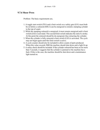 plc timers - 9.26
9.7.6 Shear Press
Problem: The basic requirements are,
1. A toggle start switch (TS1) and a limit switch on a safety gate (LS1) must both
be on before a solenoid (SOL1) can be energized to extend a stamping cylinder
to the top of a part.
2. While the stamping solenoid is energized, it must remain energized until a limit
switch (LS2) is activated. This second limit switch indicates the end of a stroke.
At this point the solenoid should be de-energized, thus retracting the cylinder.
3. When the cylinder is fully retracted a limit switch (LS3) is activated. The cycle
may not begin again until this limit switch is active.
4. A cycle counter should also be included to allow counts of parts produced.
When this value exceeds 5000 the machine should shut down and a light lit up.
5. A safety check should be included. If the cylinder solenoid has been on for more
than 5 seconds, it suggests that the cylinder is jammed or the machine has a
fault. If this is the case, the machine should be shut down and a maintenance
light turned on.
 