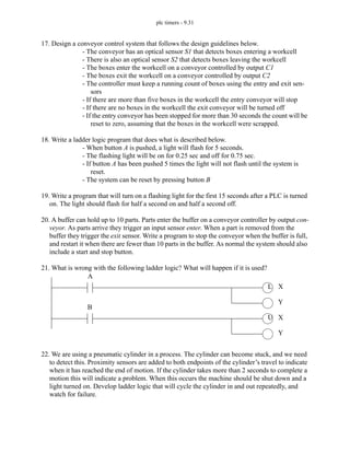 plc timers - 9.31
17. Design a conveyor control system that follows the design guidelines below.
- The conveyor has an optical sensor S1 that detects boxes entering a workcell
- There is also an optical sensor S2 that detects boxes leaving the workcell
- The boxes enter the workcell on a conveyor controlled by output C1
- The boxes exit the workcell on a conveyor controlled by output C2
- The controller must keep a running count of boxes using the entry and exit sen-
sors
- If there are more than five boxes in the workcell the entry conveyor will stop
- If there are no boxes in the workcell the exit conveyor will be turned off
- If the entry conveyor has been stopped for more than 30 seconds the count will be
reset to zero, assuming that the boxes in the workcell were scrapped.
18. Write a ladder logic program that does what is described below.
- When button A is pushed, a light will flash for 5 seconds.
- The flashing light will be on for 0.25 sec and off for 0.75 sec.
- If button A has been pushed 5 times the light will not flash until the system is
reset.
- The system can be reset by pressing button B
19. Write a program that will turn on a flashing light for the first 15 seconds after a PLC is turned
on. The light should flash for half a second on and half a second off.
20. A buffer can hold up to 10 parts. Parts enter the buffer on a conveyor controller by output con-
veyor. As parts arrive they trigger an input sensor enter. When a part is removed from the
buffer they trigger the exit sensor. Write a program to stop the conveyor when the buffer is full,
and restart it when there are fewer than 10 parts in the buffer. As normal the system should also
include a start and stop button.
21. What is wrong with the following ladder logic? What will happen if it is used?
22. We are using a pneumatic cylinder in a process. The cylinder can become stuck, and we need
to detect this. Proximity sensors are added to both endpoints of the cylinder’s travel to indicate
when it has reached the end of motion. If the cylinder takes more than 2 seconds to complete a
motion this will indicate a problem. When this occurs the machine should be shut down and a
light turned on. Develop ladder logic that will cycle the cylinder in and out repeatedly, and
watch for failure.
L
U
A
B
X
Y
X
Y
 
