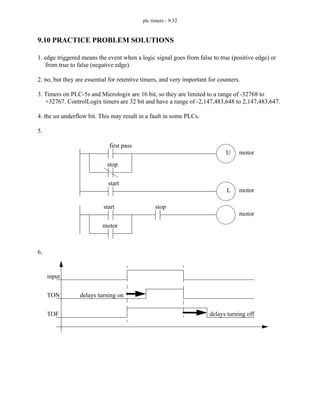 plc timers - 9.32
9.10 PRACTICE PROBLEM SOLUTIONS
1. edge triggered means the event when a logic signal goes from false to true (positive edge) or
from true to false (negative edge).
2. no, but they are essential for retentive timers, and very important for counters.
3. Timers on PLC-5s and Micrologix are 16 bit, so they are limited to a range of -32768 to
+32767. ControlLogix timers are 32 bit and have a range of -2,147,483,648 to 2,147,483,647.
4. the un underflow bit. This may result in a fault in some PLCs.
5.
6.
first pass
stop
start
motor
motor
L
U
start
motor
stop
motor
input
TON
TOF
delays turning on
delays turning off
 
