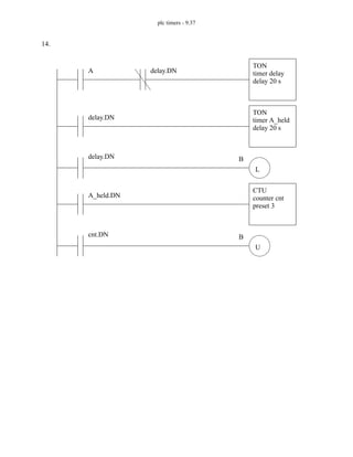 plc timers - 9.37
14.
A
TON
timer delay
delay 20 s
delay.DN B
delay.DN
TON
timer A_held
delay 20 s
L
A_held.DN
CTU
counter cnt
preset 3
cnt.DN B
U
delay.DN
 