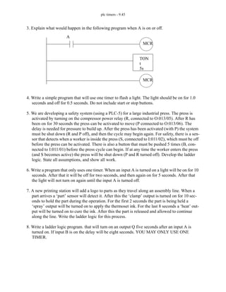 plc timers - 9.45
3. Explain what would happen in the following program when A is on or off.
4. Write a simple program that will use one timer to flash a light. The light should be on for 1.0
seconds and off for 0.5 seconds. Do not include start or stop buttons.
5. We are developing a safety system (using a PLC-5) for a large industrial press. The press is
activated by turning on the compressor power relay (R, connected to O:013/05). After R has
been on for 30 seconds the press can be activated to move (P connected to O:013/06). The
delay is needed for pressure to build up. After the press has been activated (with P) the system
must be shut down (R and P off), and then the cycle may begin again. For safety, there is a sen-
sor that detects when a worker is inside the press (S, connected to I:011/02), which must be off
before the press can be activated. There is also a button that must be pushed 5 times (B, con-
nected to I:011/01) before the press cycle can begin. If at any time the worker enters the press
(and S becomes active) the press will be shut down (P and R turned off). Develop the ladder
logic. State all assumptions, and show all work.
6. Write a program that only uses one timer. When an input A is turned on a light will be on for 10
seconds. After that it will be off for two seconds, and then again on for 5 seconds. After that
the light will not turn on again until the input A is turned off.
7. A new printing station will add a logo to parts as they travel along an assembly line. When a
part arrives a ‘part’ sensor will detect it. After this the ‘clamp’ output is turned on for 10 sec-
onds to hold the part during the operation. For the first 2 seconds the part is being held a
‘spray’ output will be turned on to apply the thermoset ink. For the last 8 seconds a ‘heat’ out-
put will be turned on to cure the ink. After this the part is released and allowed to continue
along the line. Write the ladder logic for this process.
8. Write a ladder logic program. that will turn on an output Q five seconds after an input A is
turned on. If input B is on the delay will be eight seconds. YOU MAY ONLY USE ONE
TIMER.
MCR
TON
t
5s
MCR
A
 