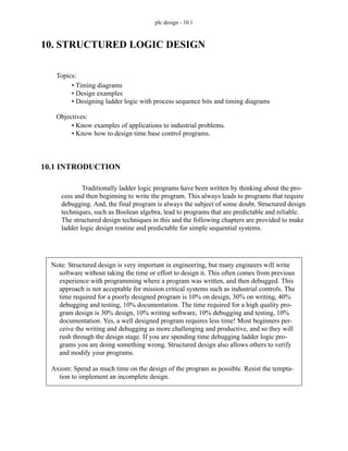 plc design - 10.1
10. STRUCTURED LOGIC DESIGN
10.1 INTRODUCTION
Traditionally ladder logic programs have been written by thinking about the pro-
cess and then beginning to write the program. This always leads to programs that require
debugging. And, the final program is always the subject of some doubt. Structured design
techniques, such as Boolean algebra, lead to programs that are predictable and reliable.
The structured design techniques in this and the following chapters are provided to make
ladder logic design routine and predictable for simple sequential systems.
Topics:
Objectives:
• Know examples of applications to industrial problems.
• Know how to design time base control programs.
• Timing diagrams
• Design examples
• Designing ladder logic with process sequence bits and timing diagrams
Note: Structured design is very important in engineering, but many engineers will write
software without taking the time or effort to design it. This often comes from previous
experience with programming where a program was written, and then debugged. This
approach is not acceptable for mission critical systems such as industrial controls. The
time required for a poorly designed program is 10% on design, 30% on writing, 40%
debugging and testing, 10% documentation. The time required for a high quality pro-
gram design is 30% design, 10% writing software, 10% debugging and testing, 10%
documentation. Yes, a well designed program requires less time! Most beginners per-
ceive the writing and debugging as more challenging and productive, and so they will
rush through the design stage. If you are spending time debugging ladder logic pro-
grams you are doing something wrong. Structured design also allows others to verify
and modify your programs.
Axiom: Spend as much time on the design of the program as possible. Resist the tempta-
tion to implement an incomplete design.
 