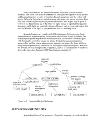 plc design - 10.2
Most control systems are sequential in nature. Sequential systems are often
described with words such as mode and behavior. During normal operation these systems
will have multiple steps or states of operation. In each operational state the system will
behave differently. Typical states include start-up, shut-down, and normal operation. Con-
sider a set of traffic lights - each light pattern constitutes a state. Lights may be green or
yellow in one direction and red in the other. The lights change in a predictable sequence.
Sometimes traffic lights are equipped with special features such as cross walk buttons that
alter the behavior of the lights to give pedestrians time to cross busy roads.
Sequential systems are complex and difficult to design. In the previous chapter
timing charts and process sequence bits were discussed as basic design techniques. But,
more complex systems require more mature techniques, such as those shown in Figure
10.1. For simpler controllers we can use limited design techniques such as process
sequence bits and flow charts. More complex processes, such as traffic lights, will have
many states of operation and controllers can be designed using state diagrams. If the con-
trol problem involves multiple states of operation, such as one controller for two indepen-
dent traffic lights, then Petri net or SFC based designs are preferred.
Figure 10.1 Sequential Design Techniques
10.2 PROCESS SEQUENCE BITS
A typical machine will use a sequence of repetitive steps that can be clearly identi-
sequential
problem
simple/small
steps with
complex/large
single process
STATE DIAGRAM
EQUATIONS
BLOCK LOGIC
shorter
development
time
performance
is important
multiple
SFC/GRAFSET
PETRI NET
processes
buffered (waiting)
state triggers
no waiting with
single states
SEQUENCE BITS
FLOW CHART
some deviations
very clear steps
 
