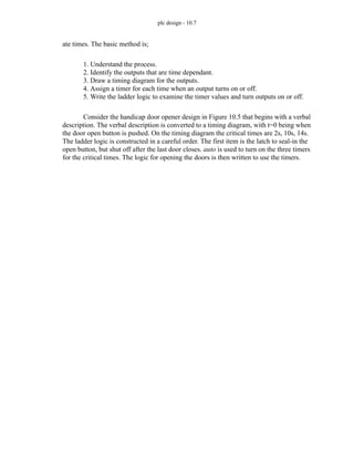 plc design - 10.7
ate times. The basic method is;
1. Understand the process.
2. Identify the outputs that are time dependant.
3. Draw a timing diagram for the outputs.
4. Assign a timer for each time when an output turns on or off.
5. Write the ladder logic to examine the timer values and turn outputs on or off.
Consider the handicap door opener design in Figure 10.5 that begins with a verbal
description. The verbal description is converted to a timing diagram, with t=0 being when
the door open button is pushed. On the timing diagram the critical times are 2s, 10s, 14s.
The ladder logic is constructed in a careful order. The first item is the latch to seal-in the
open button, but shut off after the last door closes. auto is used to turn on the three timers
for the critical times. The logic for opening the doors is then written to use the timers.
 