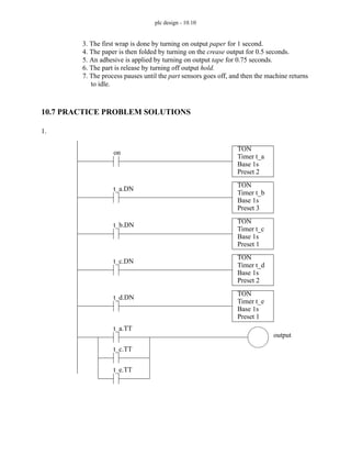 plc design - 10.10
3. The first wrap is done by turning on output paper for 1 second.
4. The paper is then folded by turning on the crease output for 0.5 seconds.
5. An adhesive is applied by turning on output tape for 0.75 seconds.
6. The part is release by turning off output hold.
7. The process pauses until the part sensors goes off, and then the machine returns
to idle.
10.7 PRACTICE PROBLEM SOLUTIONS
1.
TON
Timer t_a
Base 1s
Preset 2
on
TON
Timer t_b
Base 1s
Preset 3
t_a.DN
TON
Timer t_c
Base 1s
Preset 1
t_b.DN
TON
Timer t_d
Base 1s
Preset 2
t_c.DN
TON
Timer t_e
Base 1s
Preset 1
t_d.DN
t_a.TT
output
t_c.TT
t_e.TT
 