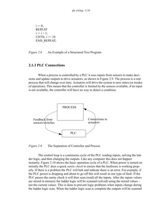 plc wiring - 2.10
Figure 2.8 An Example of a Structured Text Program
2.1.3 PLC Connections
When a process is controlled by a PLC it uses inputs from sensors to make deci-
sions and update outputs to drive actuators, as shown in Figure 2.9. The process is a real
process that will change over time. Actuators will drive the system to new states (or modes
of operation). This means that the controller is limited by the sensors available, if an input
is not available, the controller will have no way to detect a condition.
Figure 2.9 The Separation of Controller and Process
The control loop is a continuous cycle of the PLC reading inputs, solving the lad-
der logic, and then changing the outputs. Like any computer this does not happen
instantly. Figure 2.10 shows the basic operation cycle of a PLC. When power is turned on
initially the PLC does a quick sanity check to ensure that the hardware is working prop-
erly. If there is a problem the PLC will halt and indicate there is an error. For example, if
the PLC power is dropping and about to go off this will result in one type of fault. If the
PLC passes the sanity check it will then scan (read) all the inputs. After the inputs values
are stored in memory the ladder logic will be scanned (solved) using the stored values -
not the current values. This is done to prevent logic problems when inputs change during
the ladder logic scan. When the ladder logic scan is complete the outputs will be scanned
i := 0;
REPEAT
i := i + 1;
UNTIL i >= 10
END_REPEAT;
PROCESS
Feedback from
sensors/switches
PLC
Connections to
actuators
 