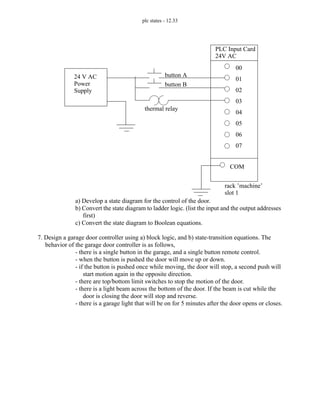 plc states - 12.33
a) Develop a state diagram for the control of the door.
b) Convert the state diagram to ladder logic. (list the input and the output addresses
first)
c) Convert the state diagram to Boolean equations.
7. Design a garage door controller using a) block logic, and b) state-transition equations. The
behavior of the garage door controller is as follows,
- there is a single button in the garage, and a single button remote control.
- when the button is pushed the door will move up or down.
- if the button is pushed once while moving, the door will stop, a second push will
start motion again in the opposite direction.
- there are top/bottom limit switches to stop the motion of the door.
- there is a light beam across the bottom of the door. If the beam is cut while the
door is closing the door will stop and reverse.
- there is a garage light that will be on for 5 minutes after the door opens or closes.
24 V AC
Power
Supply
button A
thermal relay
PLC Input Card
24V AC
rack ’machine’
slot 1
00
01
02
03
04
05
06
07
COM
button B
 