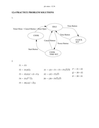 plc states - 12.34
12.4 PRACTICE PROBLEM SOLUTIONS
1.
2.
IDLE
COOK
CLOCK
COOK
SET
TIME SET
Time Button
Time Button
Power Button
Cancel Button
Start Button
Timer Done + Cancel Button + Door Open
T1 FS
=
T2 S1 BA
( )
=
T3 S2 E C D F
+ +
( )
( )
=
T4 S1 F E
+
( )
=
T5 S0 A C D
+
( )
( )
=
S1 S1 T1 T3 T5
+ + +
( )T2T4
=
S2 S2 T2
+
( )T3
=
S0 S0 T4T2
+
( )T5
=
P S1 S2
+
=
Q S0 S2
+
=
R S0 S1
+
=
 