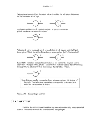 plc wiring - 2.13
Figure 2.12 Ladder Logic Outputs
2.2 A CASE STUDY
Problem: Try to develop (without looking at the solution) a relay based controller
that will allow three switches in a room to control a single light.
When power is applied (on) the output x is activated for the left output, but turned
An input transition on will cause the output x to go on for one scan
x x
OSR
x
(this is also known as a one shot relay)
off for the output on the right.
When the L coil is energized, x will be toggled on, it will stay on until the U coil
Some PLCs will allow immediate outputs that do not wait for the program scan to
L
U
IOT
end before setting an output. (Note: This instruction will only update the outputs using
is energized. This is like a flip-flop and stays set even when the PLC is turned off.
x
x
x
the output table, other instruction must change the individual outputs.)
Note: Outputs are also commonly shown using parentheses -( )- instead of
the circle. This is because many of the programming systems are text
based and circles cannot be drawn.
 