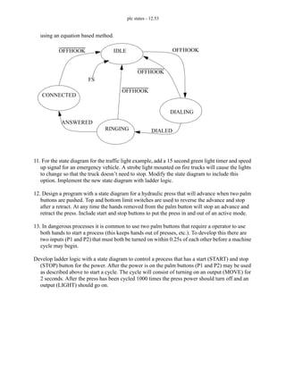 plc states - 12.53
using an equation based method.
11. For the state diagram for the traffic light example, add a 15 second green light timer and speed
up signal for an emergency vehicle. A strobe light mounted on fire trucks will cause the lights
to change so that the truck doesn’t need to stop. Modify the state diagram to include this
option. Implement the new state diagram with ladder logic.
12. Design a program with a state diagram for a hydraulic press that will advance when two palm
buttons are pushed. Top and bottom limit switches are used to reverse the advance and stop
after a retract. At any time the hands removed from the palm button will stop an advance and
retract the press. Include start and stop buttons to put the press in and out of an active mode.
13. In dangerous processes it is common to use two palm buttons that require a operator to use
both hands to start a process (this keeps hands out of presses, etc.). To develop this there are
two inputs (P1 and P2) that must both be turned on within 0.25s of each other before a machine
cycle may begin.
Develop ladder logic with a state diagram to control a process that has a start (START) and stop
(STOP) button for the power. After the power is on the palm buttons (P1 and P2) may be used
as described above to start a cycle. The cycle will consist of turning on an output (MOVE) for
2 seconds. After the press has been cycled 1000 times the press power should turn off and an
output (LIGHT) should go on.
IDLE
DIALING
CONNECTED
RINGING
OFFHOOK
OFFHOOK
OFFHOOK
OFFHOOK
DIALED
ANSWERED
FS
 