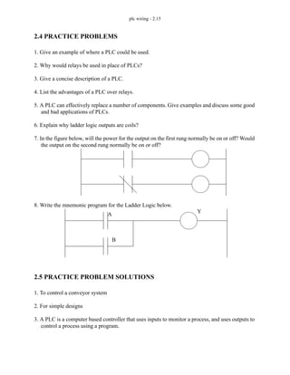 plc wiring - 2.15
2.4 PRACTICE PROBLEMS
1. Give an example of where a PLC could be used.
2. Why would relays be used in place of PLCs?
3. Give a concise description of a PLC.
4. List the advantages of a PLC over relays.
5. A PLC can effectively replace a number of components. Give examples and discuss some good
and bad applications of PLCs.
6. Explain why ladder logic outputs are coils?
7. In the figure below, will the power for the output on the first rung normally be on or off? Would
the output on the second rung normally be on or off?
8. Write the mnemonic program for the Ladder Logic below.
2.5 PRACTICE PROBLEM SOLUTIONS
1. To control a conveyor system
2. For simple designs
3. A PLC is a computer based controller that uses inputs to monitor a process, and uses outputs to
control a process using a program.
A
B
Y
 