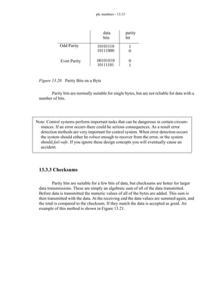 plc numbers - 13.15
Figure 13.20 Parity Bits on a Byte
Parity bits are normally suitable for single bytes, but are not reliable for data with a
number of bits.
13.3.3 Checksums
Parity bits are suitable for a few bits of data, but checksums are better for larger
data transmissions. These are simply an algebraic sum of all of the data transmitted.
Before data is transmitted the numeric values of all of the bytes are added. This sum is
then transmitted with the data. At the receiving end the data values are summed again, and
the total is compared to the checksum. If they match the data is accepted as good. An
example of this method is shown in Figure 13.21.
Odd Parity
Even Parity
10101110
10111000
00101010
10111101
1
0
0
1
parity
bit
data
bits
Note: Control systems perform important tasks that can be dangerous in certain circum-
stances. If an error occurs there could be serious consequences. As a result error
detection methods are very important for control system. When error detection occurs
the system should either be robust enough to recover from the error, or the system
should fail-safe. If you ignore these design concepts you will eventually cause an
accident.
 