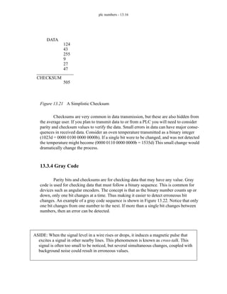 plc numbers - 13.16
Figure 13.21 A Simplistic Checksum
Checksums are very common in data transmission, but these are also hidden from
the average user. If you plan to transmit data to or from a PLC you will need to consider
parity and checksum values to verify the data. Small errors in data can have major conse-
quences in received data. Consider an oven temperature transmitted as a binary integer
(1023d = 0000 0100 0000 0000b). If a single bit were to be changed, and was not detected
the temperature might become (0000 0110 0000 0000b = 1535d) This small change would
dramatically change the process.
13.3.4 Gray Code
Parity bits and checksums are for checking data that may have any value. Gray
code is used for checking data that must follow a binary sequence. This is common for
devices such as angular encoders. The concept is that as the binary number counts up or
down, only one bit changes at a time. Thus making it easier to detect erroneous bit
changes. An example of a gray code sequence is shown in Figure 13.22. Notice that only
one bit changes from one number to the next. If more than a single bit changes between
numbers, then an error can be detected.
DATA
124
43
255
9
27
47
CHECKSUM
505
ASIDE: When the signal level in a wire rises or drops, it induces a magnetic pulse that
excites a signal in other nearby lines. This phenomenon is known as cross-talk. This
signal is often too small to be noticed, but several simultaneous changes, coupled with
background noise could result in erroneous values.
 