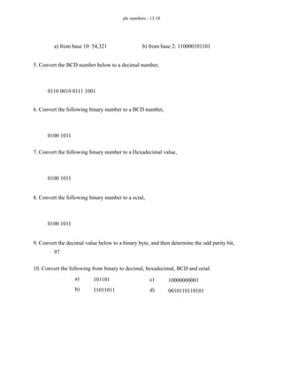 plc numbers - 13.18
5. Convert the BCD number below to a decimal number,
6. Convert the following binary number to a BCD number,
7. Convert the following binary number to a Hexadecimal value,
8. Convert the following binary number to a octal,
9. Convert the decimal value below to a binary byte, and then determine the odd parity bit,
10. Convert the following from binary to decimal, hexadecimal, BCD and octal.
a) from base 10: 54,321 b) from base 2: 110000101101
0110 0010 0111 1001
0100 1011
0100 1011
0100 1011
97
a) 101101
b) 11011011
c) 10000000001
d) 0010110110101
 