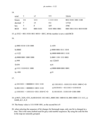 plc numbers - 13.22
14.
15. a) 3532 = 0011 0101 0011 0010 = DCC, b0 the number is not a valid BCD
16.
17.
18. a) 9651, 2438, 4351, b) 0010 0101 1011 0011, 0000 1001 1000 0110, 0001 0000 1111 1111, c)
16440, d) 1, 0, 0
19. The binary value is 1111 0100 1001, so the second bit is 0
20. when selecting the sequence of bit changes for Karnaugh maps, only one bit is changed at a
time. This is the same method used for grey code number sequences. By using the code the bits
in the map are naturally grouped.
7 17 777 32634
111 1111 1 1111 1111 0011 0101 1001 1100
7 15 511 13724
7 F 1FF 359C
0111 0001 0101 0101 0001 0001 0001 0011 0111 0010 0100
decimal
octal
hex
BCD
binary
a) 0001 0110 1110 1000
b) BBD
c) 1122
d) 0000 0001 1000 1000
e) 999
f) 654
g) 1111 1110 0111 1000
h) -999
i) -654
j) 0000 0001 0111 1010
k) 0000 0000 0011 1110
l) 0001 1101 1111 0001
m) 122655
n) 6
o) 0000 0000 0001 0001
p) 9
a) 10111011 + 00000011=1011 1110
b) 00111011 + 00000011=0011 1110
c) 11011011 + 11011111=1011 1010+C+O
d) 110110111 - 01011111=0101 1000+C+O
e) 01101011 + 01111011=1110 0110
f) 10110110 - 11101110=1100 1000
 