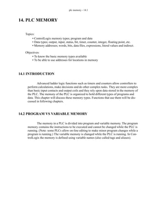 plc memory - 14.1
14. PLC MEMORY
14.1 INTRODUCTION
Advanced ladder logic functions such as timers and counters allow controllers to
perform calculations, make decisions and do other complex tasks. They are more complex
than basic input contacts and output coils and they rely upon data stored in the memory of
the PLC. The memory of the PLC is organized to hold different types of programs and
data. This chapter will discuss these memory types. Functions that use them will be dis-
cussed in following chapters.
14.2 PROGRAM VS VARIABLE MEMORY
The memory in a PLC is divided into program and variable memory. The program
memory contains the instructions to be executed and cannot be changed while the PLC is
running. (Note: some PLCs allow on-line editing to make minor program changes while a
program is running.) The variable memory is changed while the PLC is running. In Con-
trolLogix the memory is defined using variable names (also called tags and aliases).
Topics:
Objectives:
• To know the basic memory types available
• To be able to use addresses for locations in memory
• ControlLogix memory types; program and data
• Data types; output, input, status, bit, timer, counter, integer, floating point, etc.
• Memory addresses; words, bits, data files, expressions, literal values and indirect.
 