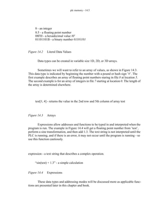 plc memory - 14.5
Figure 14.2 Literal Data Values
Data types can be created in variable size 1D, 2D, or 3D arrays.
Sometimes we will want to refer to an array of values, as shown in Figure 14.3.
This data type is indicated by beginning the number with a pound or hash sign ’#’. The
first example describes an array of floating point numbers staring in file 8 at location 5.
The second example is for an array of integers in file 7 starting at location 0. The length of
the array is determined elsewhere.
Figure 14.3 Arrays
Expressions allow addresses and functions to be typed in and interpreted when the
program is run. The example in Figure 14.4 will get a floating point number from ’test’,
perform a sine transformation, and then add 1.3. The text string is not interpreted until the
PLC is running, and if there is an error, it may not occur until the program is running - so
use this function cautiously.
Figure 14.4 Expressions
These data types and addressing modes will be discussed more as applicable func-
tions are presented later in this chapter and book.
8 - an integer
8.5 - a floating point number
08FH - a hexadecimal value 8F
01101101B - a binary number 01101101
test[1, 4] - returns the value in the 2nd row and 5th column of array test
“sin(test) + 1.3” - a simple calculation
expression - a text string that describes a complex operation.
 