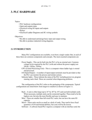 plc wiring - 3.1
3. PLC HARDWARE
3.1 INTRODUCTION
Many PLC configurations are available, even from a single vendor. But, in each of
these there are common components and concepts. The most essential components are:
Power Supply - This can be built into the PLC or be an external unit. Common
voltage levels required by the PLC (with and without the power supply) are
24Vdc, 120Vac, 220Vac.
CPU (Central Processing Unit) - This is a computer where ladder logic is stored
and processed.
I/O (Input/Output) - A number of input/output terminals must be provided so that
the PLC can monitor the process and initiate actions.
Indicator lights - These indicate the status of the PLC including power on, program
running, and a fault. These are essential when diagnosing problems.
The configuration of the PLC refers to the packaging of the components. Typical
configurations are listed below from largest to smallest as shown in Figure 3.1.
Rack - A rack is often large (up to 18” by 30” by 10”) and can hold multiple cards.
When necessary, multiple racks can be connected together. These tend to be the
highest cost, but also the most flexible and easy to maintain.
Mini - These are smaller than full sized PLC racks, but can have the same IO
capacity.
Micro - These units can be as small as a deck of cards. They tend to have fixed
quantities of I/O and limited abilities, but costs will be the lowest.
Software - A software based PLC requires a computer with an interface card, but
Topics:
Objectives:
• Be able to understand and design basic input and output wiring.
• Be able to produce industrial wiring diagrams.
• PLC hardware configurations
• Input and outputs types
• Electrical wiring for inputs and outputs
• Relays
• Electrical Ladder Diagrams and JIC wiring symbols
 