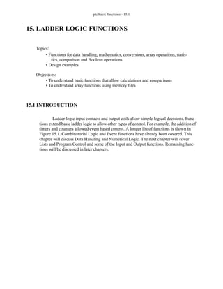 plc basic functions - 15.1
15. LADDER LOGIC FUNCTIONS
15.1 INTRODUCTION
Ladder logic input contacts and output coils allow simple logical decisions. Func-
tions extend basic ladder logic to allow other types of control. For example, the addition of
timers and counters allowed event based control. A longer list of functions is shown in
Figure 15.1. Combinatorial Logic and Event functions have already been covered. This
chapter will discuss Data Handling and Numerical Logic. The next chapter will cover
Lists and Program Control and some of the Input and Output functions. Remaining func-
tions will be discussed in later chapters.
Topics:
Objectives:
• To understand basic functions that allow calculations and comparisons
• To understand array functions using memory files
• Functions for data handling, mathematics, conversions, array operations, statis-
tics, comparison and Boolean operations.
• Design examples
 