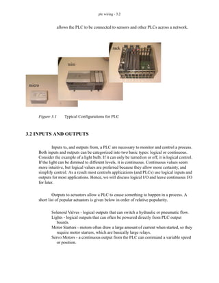 plc wiring - 3.2
allows the PLC to be connected to sensors and other PLCs across a network.
Figure 3.1 Typical Configurations for PLC
3.2 INPUTS AND OUTPUTS
Inputs to, and outputs from, a PLC are necessary to monitor and control a process.
Both inputs and outputs can be categorized into two basic types: logical or continuous.
Consider the example of a light bulb. If it can only be turned on or off, it is logical control.
If the light can be dimmed to different levels, it is continuous. Continuous values seem
more intuitive, but logical values are preferred because they allow more certainty, and
simplify control. As a result most controls applications (and PLCs) use logical inputs and
outputs for most applications. Hence, we will discuss logical I/O and leave continuous I/O
for later.
Outputs to actuators allow a PLC to cause something to happen in a process. A
short list of popular actuators is given below in order of relative popularity.
Solenoid Valves - logical outputs that can switch a hydraulic or pneumatic flow.
Lights - logical outputs that can often be powered directly from PLC output
boards.
Motor Starters - motors often draw a large amount of current when started, so they
require motor starters, which are basically large relays.
Servo Motors - a continuous output from the PLC can command a variable speed
or position.
rack
mini
micro
 