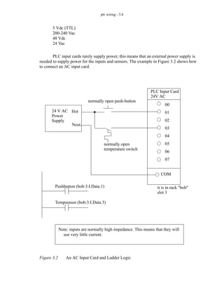 plc wiring - 3.4
5 Vdc (TTL)
200-240 Vac
48 Vdc
24 Vac
PLC input cards rarely supply power, this means that an external power supply is
needed to supply power for the inputs and sensors. The example in Figure 3.2 shows how
to connect an AC input card.
Figure 3.2 An AC Input Card and Ladder Logic
24 V AC
Power
Supply
normally open push-button
normally open
temperature switch
PLC Input Card
24V AC
it is in rack "bob"
slot 3
00
01
02
03
04
05
06
07
Pushbutton (bob:3:I.Data.1)
Tempsensor (bob:3:I.Data.3)
COM
Note: inputs are normally high impedance. This means that they will
use very little current.
Hot
Neut.
 