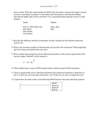 plc basic functions - 15.27
down a chute. When the count matches the BCD value the chute is closed, and a light is turned
on until a reset button is pushed. A start button must be pushed to start the part feeding.
Develop the ladder logic for this controller. Use a structured design technique such as a state
diagram.
7. Describe the difference between incremental, all and a number for file oriented instruction,
such as FAL.
8. What is the maximum number of elements that moved with a file instruction? What might hap-
pen if too many are transferred in one scan?
9. Write a ladder logic program to do the following calculation. If the result is greater than 20.0,
then the output ’solenoid’ will be turned on.
10. Write ladder logic to reset an RTO counter (timer) without using the RES instruction.
11. Write a program that will use Boolean operations and comparison functions to determine if
bits 9, 4 and 2 are set in the input word input_card. If they are set, turn on output bit match.
12. Explain how the mask works in the following MVM function. Develop a Boolean equation.
Inputs
bcd_in - BCD input card
part_detect
start_button
reset_button
Outputs
chute_open
light
A D Be
T
C
---
-
–
–
=
MVM
Source S
Mask M
Dest D
 