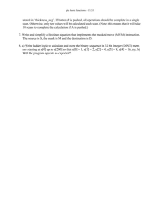plc basic functions - 15.35
stored in ’thickness_avg’. If button B is pushed, all operations should be complete in a single
scan. Otherwise, only ten values will be calculated each scan. (Note: this means that it will take
10 scans to complete the calculation if A is pushed.)
7. Write and simplify a Boolean equation that implements the masked move (MVM) instruction.
The source is S, the mask is M and the destination is D.
8. a) Write ladder logic to calculate and store the binary sequence in 32 bit integer (DINT) mem-
ory starting at n[0] up to n[200] so that n[0] = 1, n[1] = 2, n[2] = 4, n[3] = 8, n[4] = 16, etc. b)
Will the program operate as expected?
 