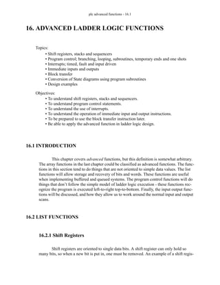 plc advanced functions - 16.1
16. ADVANCED LADDER LOGIC FUNCTIONS
16.1 INTRODUCTION
This chapter covers advanced functions, but this definition is somewhat arbitrary.
The array functions in the last chapter could be classified as advanced functions. The func-
tions in this section tend to do things that are not oriented to simple data values. The list
functions will allow storage and recovery of bits and words. These functions are useful
when implementing buffered and queued systems. The program control functions will do
things that don’t follow the simple model of ladder logic execution - these functions rec-
ognize the program is executed left-to-right top-to-bottom. Finally, the input output func-
tions will be discussed, and how they allow us to work around the normal input and output
scans.
16.2 LIST FUNCTIONS
16.2.1 Shift Registers
Shift registers are oriented to single data bits. A shift register can only hold so
many bits, so when a new bit is put in, one must be removed. An example of a shift regis-
Topics:
Objectives:
• To understand shift registers, stacks and sequencers.
• To understand program control statements.
• To understand the use of interrupts.
• To understand the operation of immediate input and output instructions.
• To be prepared to use the block transfer instruction later.
• Be able to apply the advanced function in ladder logic design.
• Shift registers, stacks and sequencers
• Program control; branching, looping, subroutines, temporary ends and one shots
• Interrupts; timed, fault and input driven
• Immediate inputs and outputs
• Block transfer
• Conversion of State diagrams using program subroutines
• Design examples
 