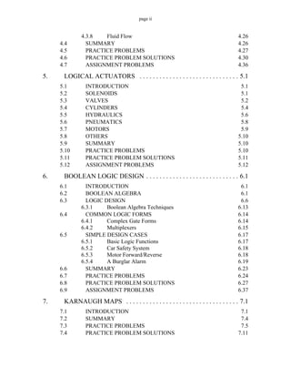 page ii
4.3.8 Fluid Flow 4.26
4.4 SUMMARY 4.26
4.5 PRACTICE PROBLEMS 4.27
4.6 PRACTICE PROBLEM SOLUTIONS 4.30
4.7 ASSIGNMENT PROBLEMS 4.36
5. LOGICAL ACTUATORS . . . . . . . . . . . . . . . . . . . . . . . . . . . . . . 5.1
5.1 INTRODUCTION 5.1
5.2 SOLENOIDS 5.1
5.3 VALVES 5.2
5.4 CYLINDERS 5.4
5.5 HYDRAULICS 5.6
5.6 PNEUMATICS 5.8
5.7 MOTORS 5.9
5.8 OTHERS 5.10
5.9 SUMMARY 5.10
5.10 PRACTICE PROBLEMS 5.10
5.11 PRACTICE PROBLEM SOLUTIONS 5.11
5.12 ASSIGNMENT PROBLEMS 5.12
6. BOOLEAN LOGIC DESIGN . . . . . . . . . . . . . . . . . . . . . . . . . . . . 6.1
6.1 INTRODUCTION 6.1
6.2 BOOLEAN ALGEBRA 6.1
6.3 LOGIC DESIGN 6.6
6.3.1 Boolean Algebra Techniques 6.13
6.4 COMMON LOGIC FORMS 6.14
6.4.1 Complex Gate Forms 6.14
6.4.2 Multiplexers 6.15
6.5 SIMPLE DESIGN CASES 6.17
6.5.1 Basic Logic Functions 6.17
6.5.2 Car Safety System 6.18
6.5.3 Motor Forward/Reverse 6.18
6.5.4 A Burglar Alarm 6.19
6.6 SUMMARY 6.23
6.7 PRACTICE PROBLEMS 6.24
6.8 PRACTICE PROBLEM SOLUTIONS 6.27
6.9 ASSIGNMENT PROBLEMS 6.37
7. KARNAUGH MAPS . . . . . . . . . . . . . . . . . . . . . . . . . . . . . . . . . . 7.1
7.1 INTRODUCTION 7.1
7.2 SUMMARY 7.4
7.3 PRACTICE PROBLEMS 7.5
7.4 PRACTICE PROBLEM SOLUTIONS 7.11
 