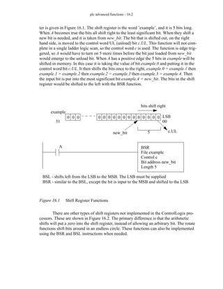 plc advanced functions - 16.2
ter is given in Figure 16.1. The shift register is the word ’example’, and it is 5 bits long.
When A becomes true the bits all shift right to the least significant bit. When they shift a
new bit is needed, and it is taken from new_bit. The bit that is shifted out, on the right
hand side, is moved to the control word UL (unload) bit c.UL. This function will not com-
plete in a single ladder logic scan, so the control word c is used. The function is edge trig-
gered, so A would have to turn on 5 more times before the bit just loaded from new_bit
would emerge to the unload bit. When A has a positive edge the 5 bits in example will be
shifted in memory. In this case it is taking the value of bit example.0 and putting it in the
control word bit c.UL. It then shifts the bits once to the right, example.0 = example.1 then
example.1 = example.2 then example.2 = example.3 then example.3 = example.4. Then
the input bit is put into the most significant bit example.4 = new_bit. The bits in the shift
register would be shifted to the left with the BSR function.
Figure 16.1 Shift Register Functions
There are other types of shift registers not implemented in the ControlLogix pro-
cessors. These are shown in Figure 16.2. The primary difference is that the arithmetic
shifts will put a zero into the shift register, instead of allowing an arbitrary bit. The rotate
functions shift bits around in an endless circle. These functions can also be implemented
using the BSR and BSL instructions when needed.
0 0 0 0 0 0 0 0 0 0 0 0 0 0 0 0
BSR
File example
Control c
Bit address new_bit
Length 5
example
31
LSB
00
5
bits shift right
new_bit c.UL
BSL - shifts left from the LSB to the MSB. The LSB must be supplied
BSR - similar to the BSL, except the bit is input to the MSB and shifted to the LSB
A
 