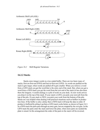 plc advanced functions - 16.3
Figure 16.2 Shift Register Variations
16.2.2 Stacks
Stacks store integer words in a two ended buffer. There are two basic types of
stacks; first-on-first-out (FIFO) and last-in-first-out (LIFO). As words are pushed on the
stack it gets larger, when words are pulled off it gets smaller. When you retrieve a word
from a LIFO stack you get the word that is the entry end of the stack. But, when you get a
word from a FIFO stack you get the word from the exit end of the stack (it has also been
there the longest). A useful analogy is a pile of work on your desk. As new work arrives
you drop it on the top of the stack. If your stack is LIFO, you pick your next job from the
top of the pile. If your stack is FIFO, you pick your work from the bottom of the pile.
Stacks are very helpful when dealing with practical situations such as buffers in produc-
tion lines. If the buffer is only a delay then a FIFO stack will keep the data in order. If
product is buffered by piling it up then a LIFO stack works better, as shown in Figure 16.3.
In a FIFO stack the parts pass through an entry gate, but are stopped by the exit gate. In the
LIFO stack the parts enter the stack and lower the plate, when more parts are needed the
plate is raised. In this arrangement the order of the parts in the stack will be reversed.
0 0 0 0 0 0 0 0
0 0
0 0 0 0 0 0 0 0 0
0
0 0 0 0 0 0 0 0
0
0 0 0 0 0 0 0 0
0
carry
carry
Arithmetic Shift Right (ASR)
Arithmetic Shift Left (ASL)
Rotate Left (ROL)
Rotate Right (ROR)
carry
carry
msb lsb
 